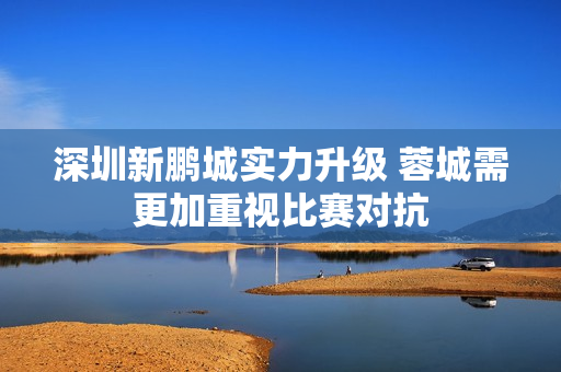 深圳新鹏城实力升级 蓉城需更加重视比赛对抗