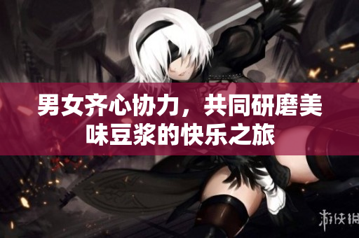 男女齐心协力，共同研磨美味豆浆的快乐之旅