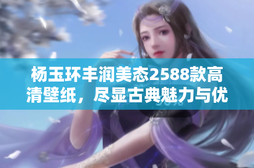 杨玉环丰润美态2588款高清壁纸，尽显古典魅力与优雅气质