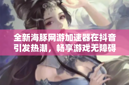 全新海豚网游加速器在抖音引发热潮，畅享游戏无障碍体验