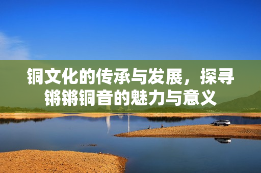 铜文化的传承与发展，探寻锵锵铜音的魅力与意义