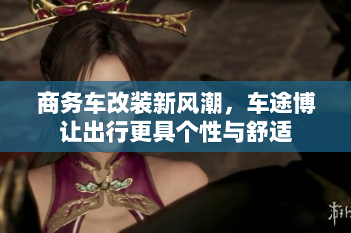商务车改装新风潮，车途博让出行更具个性与舒适