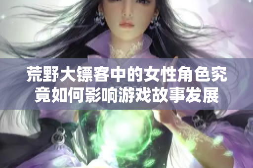 荒野大镖客中的女性角色究竟如何影响游戏故事发展