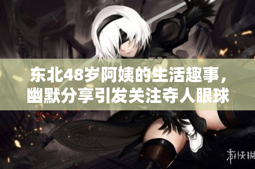 东北48岁阿姨的生活趣事，幽默分享引发关注夺人眼球