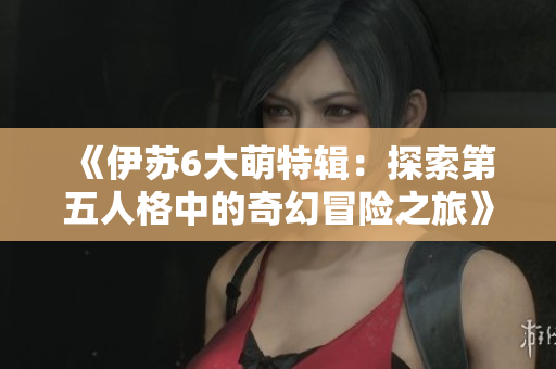 《伊苏6大萌特辑：探索第五人格中的奇幻冒险之旅》
