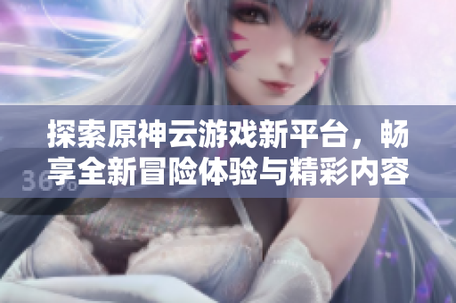 探索原神云游戏新平台，畅享全新冒险体验与精彩内容