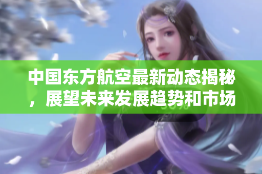 中国东方航空最新动态揭秘，展望未来发展趋势和市场战略