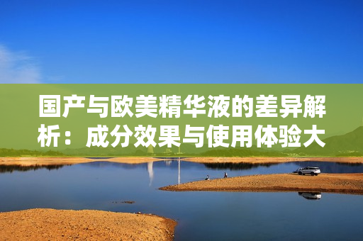 国产与欧美精华液的差异解析：成分效果与使用体验大比拼
