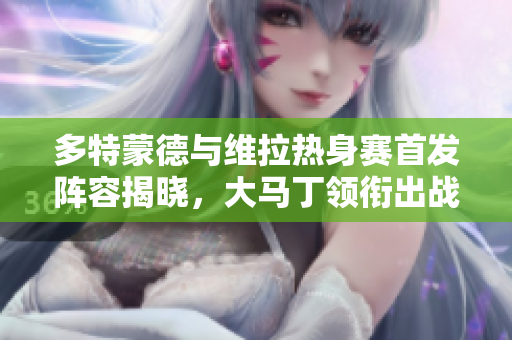 多特蒙德与维拉热身赛首发阵容揭晓，大马丁领衔出战