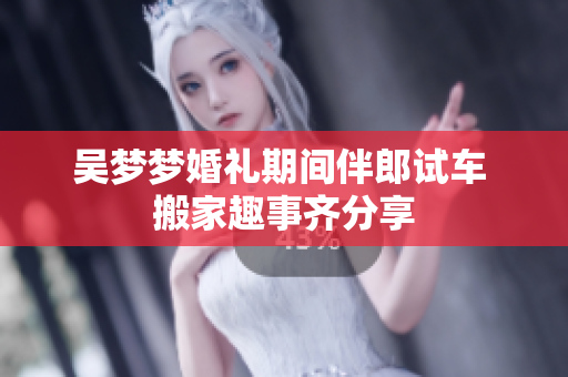 吴梦梦婚礼期间伴郎试车 搬家趣事齐分享