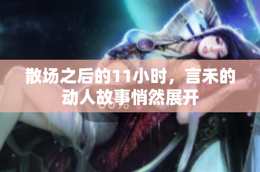 散场之后的11小时，言禾的动人故事悄然展开