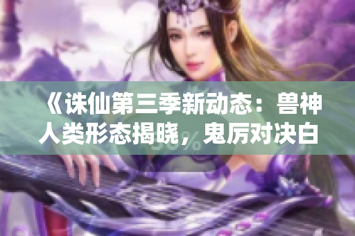 《诛仙第三季新动态：兽神人类形态揭晓，鬼厉对决白骨蛇妖》