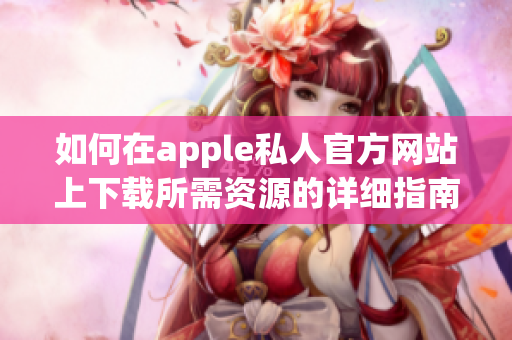 如何在apple私人官方网站上下载所需资源的详细指南