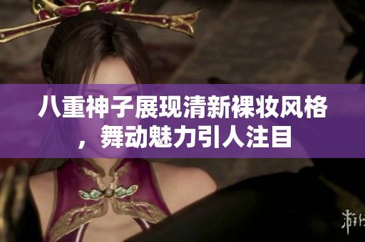 八重神子展现清新裸妆风格，舞动魅力引人注目
