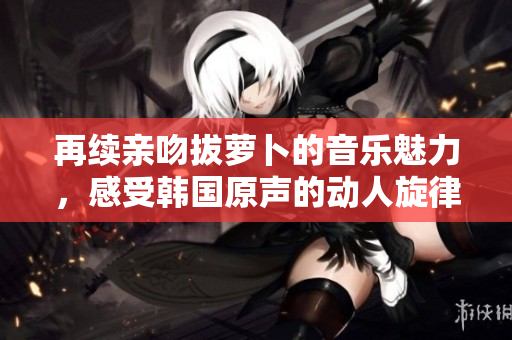 再续亲吻拔萝卜的音乐魅力，感受韩国原声的动人旋律