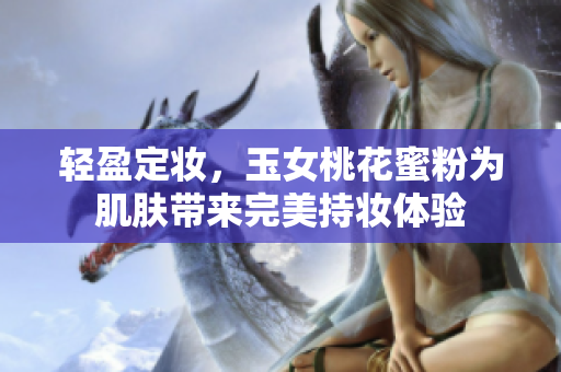轻盈定妆，玉女桃花蜜粉为肌肤带来完美持妆体验