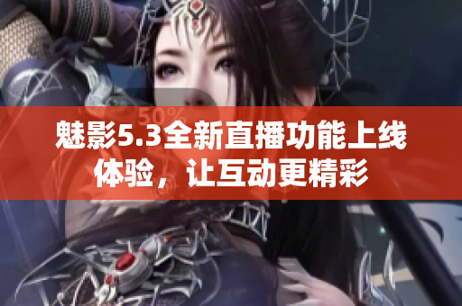 魅影5.3全新直播功能上线体验，让互动更精彩