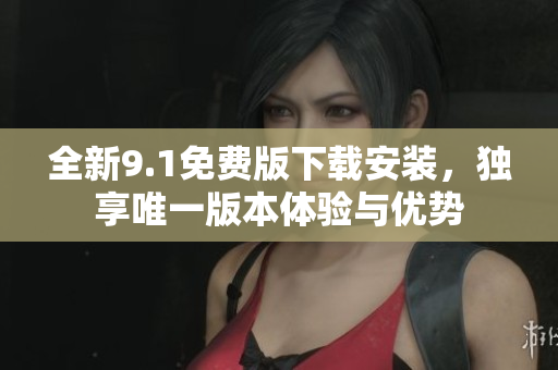 全新9.1免费版下载安装，独享唯一版本体验与优势