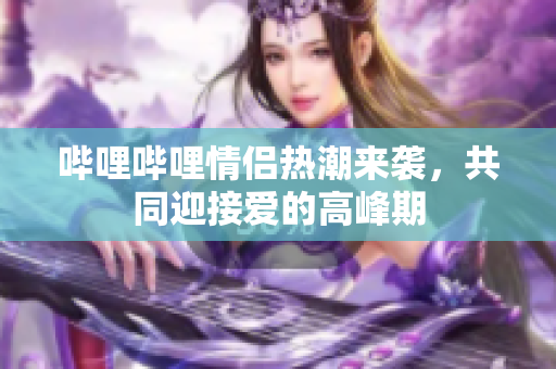 哔哩哔哩情侣热潮来袭，共同迎接爱的高峰期