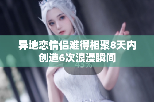 异地恋情侣难得相聚8天内创造6次浪漫瞬间