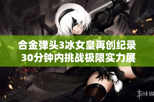 合金弹头3冰女皇再创纪录 30分钟内挑战极限实力展示
