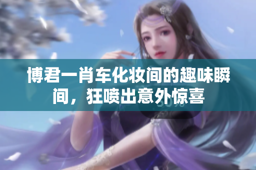 博君一肖车化妆间的趣味瞬间，狂喷出意外惊喜