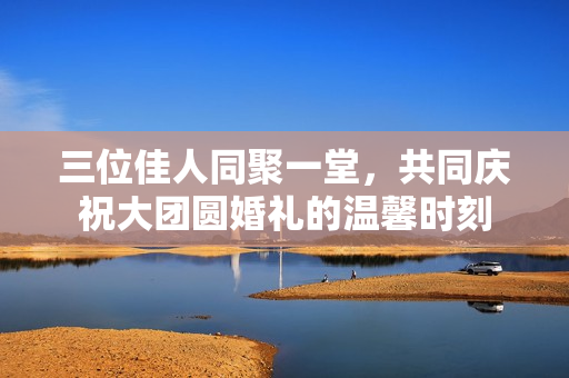 三位佳人同聚一堂，共同庆祝大团圆婚礼的温馨时刻