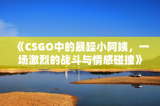 《CSGO中的暴躁小阿姨，一场激烈的战斗与情感碰撞》