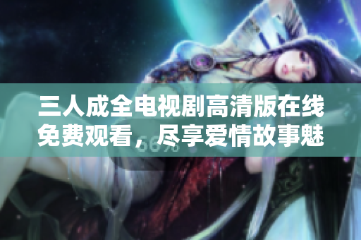 三人成全电视剧高清版在线免费观看，尽享爱情故事魅力