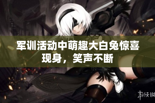 军训活动中萌趣大白兔惊喜现身，笑声不断