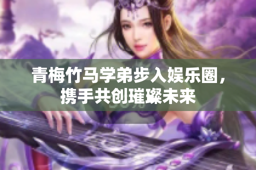 青梅竹马学弟步入娱乐圈，携手共创璀璨未来
