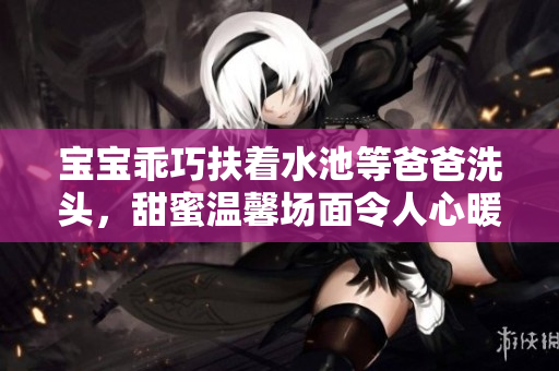 宝宝乖巧扶着水池等爸爸洗头，甜蜜温馨场面令人心暖