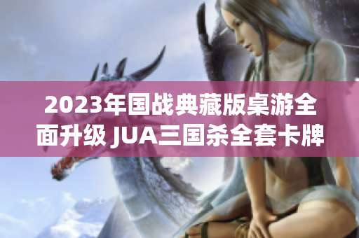 2023年国战典藏版桌游全面升级 JUA三国杀全套卡牌与武将扩展发布