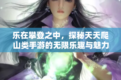 乐在攀登之中，探秘天天爬山类手游的无限乐趣与魅力