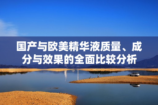 国产与欧美精华液质量、成分与效果的全面比较分析