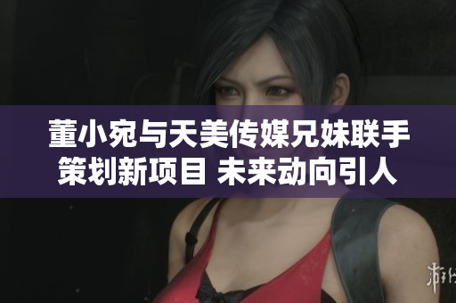 董小宛与天美传媒兄妹联手策划新项目 未来动向引人期待