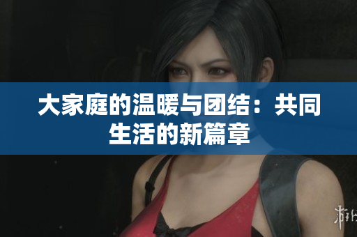 大家庭的温暖与团结：共同生活的新篇章