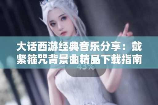 大话西游经典音乐分享：戴紧箍咒背景曲精品下载指南