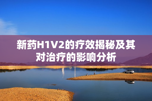 新药H1V2的疗效揭秘及其对治疗的影响分析