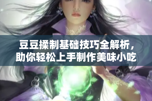 豆豆揉制基础技巧全解析，助你轻松上手制作美味小吃
