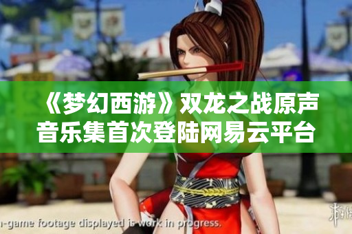《梦幻西游》双龙之战原声音乐集首次登陆网易云平台，尽享美妙旋律
