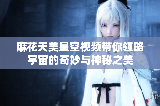 麻花天美星空视频带你领略宇宙的奇妙与神秘之美
