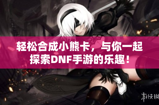轻松合成小熊卡，与你一起探索DNF手游的乐趣！