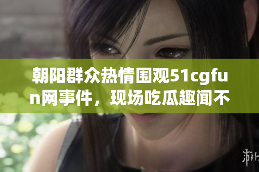 朝阳群众热情围观51cgfun网事件，现场吃瓜趣闻不断