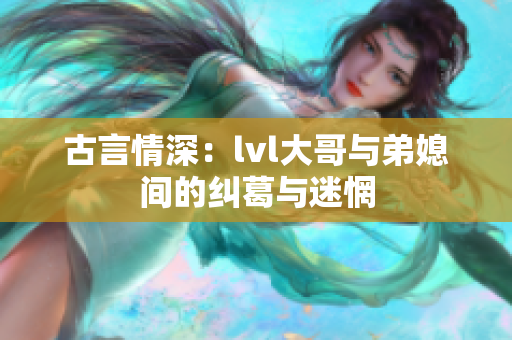 古言情深：lvl大哥与弟媳间的纠葛与迷惘