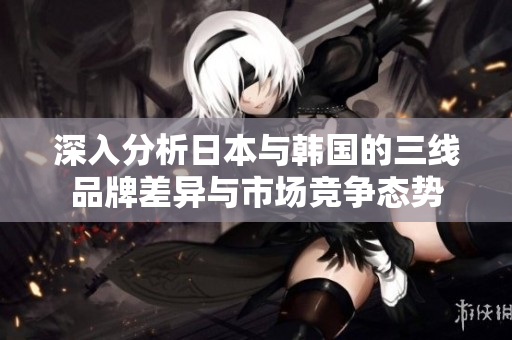 深入分析日本与韩国的三线品牌差异与市场竞争态势