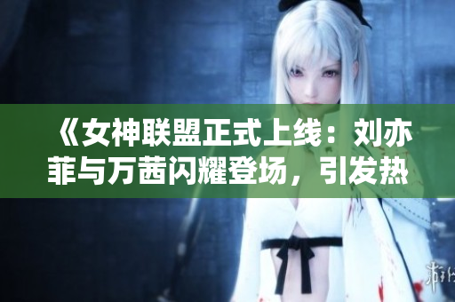 《女神联盟正式上线：刘亦菲与万茜闪耀登场，引发热议》