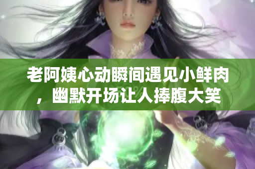 老阿姨心动瞬间遇见小鲜肉，幽默开场让人捧腹大笑