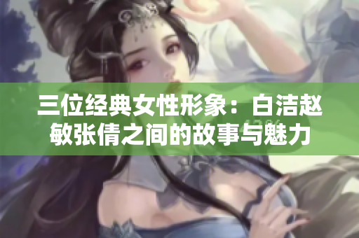 三位经典女性形象：白洁赵敏张倩之间的故事与魅力