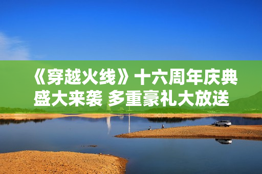 《穿越火线》十六周年庆典盛大来袭 多重豪礼大放送！